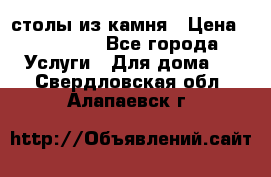 столы из камня › Цена ­ 55 000 - Все города Услуги » Для дома   . Свердловская обл.,Алапаевск г.